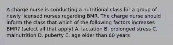 A charge nurse is conducting a nutritional class for a group of newly licensed nurses regarding BMR. The charge nurse should inform the class that which of the following factors increases BMR? (select all that apply) A. lactation B. prolonged stress C. malnutrition D. puberty E. age older than 60 years