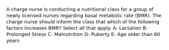 A charge nurse is conducting a nutritional class for a group of newly licensed nurses regarding basal metabolic rate (BMR). The charge nurse should inform the class that which of the following factors increases BMR? Select all that apply. A- Lactation B-Prolonged Stress C- Malnutrition D- Puberty E- Age older than 60 years