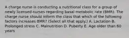 A charge nurse is conducting a nutritional class for a group of newly licensed nurses regarding basal metabolic rate (BMR). The charge nurse should inform the class that which of the following factors increases BMR? (Select all that apply.) A. Lactation B. Prolonged stress C. Malnutrition D. Puberty E. Age older than 60 years