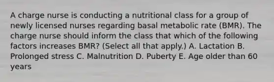 A charge nurse is conducting a nutritional class for a group of newly licensed nurses regarding basal metabolic rate (BMR). The charge nurse should inform the class that which of the following factors increases BMR? (Select all that apply.) A. Lactation B. Prolonged stress C. Malnutrition D. Puberty E. Age older than 60 years