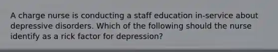 A charge nurse is conducting a staff education in-service about depressive disorders. Which of the following should the nurse identify as a rick factor for depression?