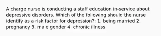 A charge nurse is conducting a staff education in-service about depressive disorders. Which of the following should the nurse identify as a risk factor for depression?: 1. being married 2. pregnancy 3. male gender 4. chronic illness