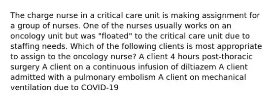 The charge nurse in a critical care unit is making assignment for a group of nurses. One of the nurses usually works on an oncology unit but was "floated" to the critical care unit due to staffing needs. Which of the following clients is most appropriate to assign to the oncology nurse? A client 4 hours post-thoracic surgery A client on a continuous infusion of diltiazem A client admitted with a pulmonary embolism A client on mechanical ventilation due to COVID-19