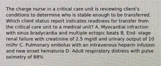 The charge nurse in a critical care unit is reviewing client's conditions to determine who is stable enough to be transferred. Which client status report indicates readiness for transfer from the critical care unit to a medical unit? A. Myocardial infraction with sinus bradycardia and multiple ectopic beats B. End- stage renal failure with creatinine of 2.5 mg/dl and urinary output of 10 ml/hr C. Pulmonary embolus with an intravenous heparin infusion and new onset hematuria D. Adult respiratory distress with pulse oximetry of 88%