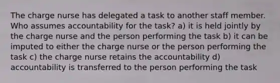 The charge nurse has delegated a task to another staff member. Who assumes accountability for the task? a) it is held jointly by the charge nurse and the person performing the task b) it can be imputed to either the charge nurse or the person performing the task c) the charge nurse retains the accountability d) accountability is transferred to the person performing the task