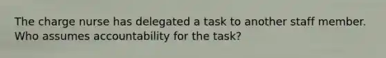 The charge nurse has delegated a task to another staff member. Who assumes accountability for the task?