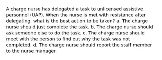 A charge nurse has delegated a task to unlicensed assistive personnel (UAP). When the nurse is met with resistance after delegating, what is the best action to be taken? a. The charge nurse should just complete the task. b. The charge nurse should ask someone else to do the task. c. The charge nurse should meet with the person to find out why the task was not completed. d. The charge nurse should report the staff member to the nurse manager.