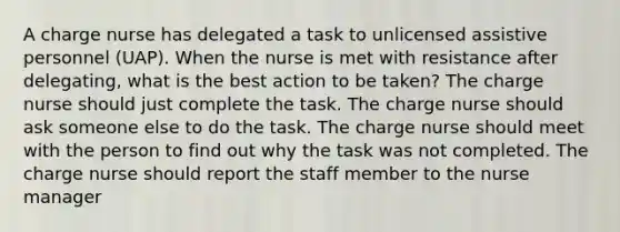 A charge nurse has delegated a task to unlicensed assistive personnel (UAP). When the nurse is met with resistance after delegating, what is the best action to be taken? The charge nurse should just complete the task. The charge nurse should ask someone else to do the task. The charge nurse should meet with the person to find out why the task was not completed. The charge nurse should report the staff member to the nurse manager