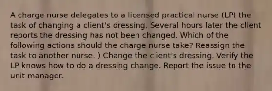 A charge nurse delegates to a licensed practical nurse (LP) the task of changing a client's dressing. Several hours later the client reports the dressing has not been changed. Which of the following actions should the charge nurse take? Reassign the task to another nurse. ) Change the client's dressing. Verify the LP knows how to do a dressing change. Report the issue to the unit manager.