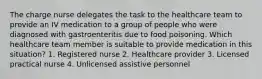 The charge nurse delegates the task to the healthcare team to provide an IV medication to a group of people who were diagnosed with gastroenteritis due to food poisoning. Which healthcare team member is suitable to provide medication in this situation? 1. Registered nurse 2. Healthcare provider 3. Licensed practical nurse 4. Unlicensed assistive personnel