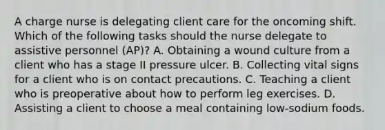 A charge nurse is delegating client care for the oncoming shift. Which of the following tasks should the nurse delegate to assistive personnel (AP)? A. Obtaining a wound culture from a client who has a stage II pressure ulcer. B. Collecting vital signs for a client who is on contact precautions. C. Teaching a client who is preoperative about how to perform leg exercises. D. Assisting a client to choose a meal containing low-sodium foods.