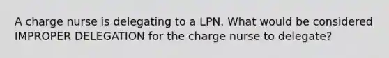 A charge nurse is delegating to a LPN. What would be considered IMPROPER DELEGATION for the charge nurse to delegate?