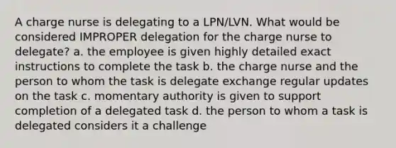 A charge nurse is delegating to a LPN/LVN. What would be considered IMPROPER delegation for the charge nurse to delegate? a. the employee is given highly detailed exact instructions to complete the task b. the charge nurse and the person to whom the task is delegate exchange regular updates on the task c. momentary authority is given to support completion of a delegated task d. the person to whom a task is delegated considers it a challenge