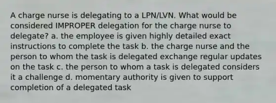 A charge nurse is delegating to a LPN/LVN. What would be considered IMPROPER delegation for the charge nurse to delegate? a. the employee is given highly detailed exact instructions to complete the task b. the charge nurse and the person to whom the task is delegated exchange regular updates on the task c. the person to whom a task is delegated considers it a challenge d. momentary authority is given to support completion of a delegated task