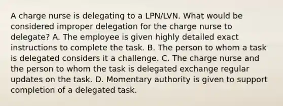 A charge nurse is delegating to a LPN/LVN. What would be considered improper delegation for the charge nurse to delegate? A. The employee is given highly detailed exact instructions to complete the task. B. The person to whom a task is delegated considers it a challenge. C. The charge nurse and the person to whom the task is delegated exchange regular updates on the task. D. Momentary authority is given to support completion of a delegated task.