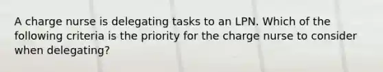 A charge nurse is delegating tasks to an LPN. Which of the following criteria is the priority for the charge nurse to consider when delegating?