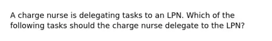 A charge nurse is delegating tasks to an LPN. Which of the following tasks should the charge nurse delegate to the LPN?