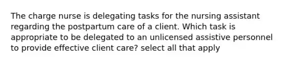 The charge nurse is delegating tasks for the nursing assistant regarding the postpartum care of a client. Which task is appropriate to be delegated to an unlicensed assistive personnel to provide effective client care? select all that apply