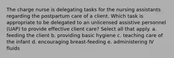 The charge nurse is delegating tasks for the nursing assistants regarding the postpartum care of a client. Which task is appropriate to be delegated to an unlicensed assistive personnel (UAP) to provide effective client care? Select all that apply. a. feeding the client b. providing basic hygiene c. teaching care of the infant d. encouraging breast-feeding e. administering IV fluids