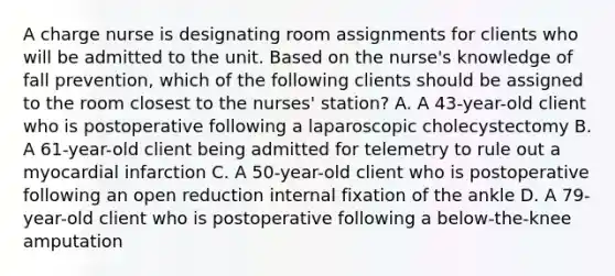 A charge nurse is designating room assignments for clients who will be admitted to the unit. Based on the nurse's knowledge of fall prevention, which of the following clients should be assigned to the room closest to the nurses' station? A. A 43-year-old client who is postoperative following a laparoscopic cholecystectomy B. A 61-year-old client being admitted for telemetry to rule out a myocardial infarction C. A 50-year-old client who is postoperative following an open reduction internal fixation of the ankle D. A 79-year-old client who is postoperative following a below-the-knee amputation