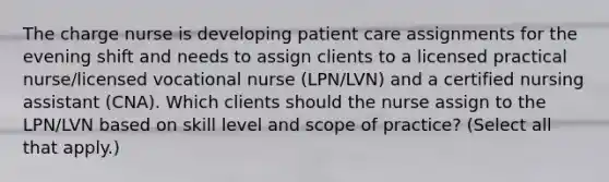 The charge nurse is developing patient care assignments for the evening shift and needs to assign clients to a licensed practical nurse/licensed vocational nurse (LPN/LVN) and a certified nursing assistant (CNA). Which clients should the nurse assign to the LPN/LVN based on skill level and scope of practice? (Select all that apply.)