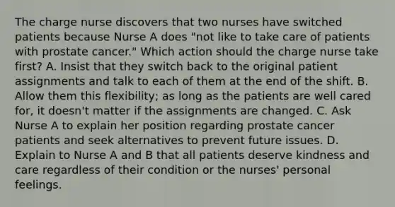 The charge nurse discovers that two nurses have switched patients because Nurse A does "not like to take care of patients with prostate cancer." Which action should the charge nurse take first? A. Insist that they switch back to the original patient assignments and talk to each of them at the end of the shift. B. Allow them this flexibility; as long as the patients are well cared for, it doesn't matter if the assignments are changed. C. Ask Nurse A to explain her position regarding prostate cancer patients and seek alternatives to prevent future issues. D. Explain to Nurse A and B that all patients deserve kindness and care regardless of their condition or the nurses' personal feelings.