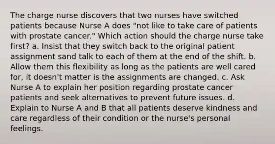 The charge nurse discovers that two nurses have switched patients because Nurse A does "not like to take care of patients with prostate cancer." Which action should the charge nurse take first? a. Insist that they switch back to the original patient assignment sand talk to each of them at the end of the shift. b. Allow them this flexibility as long as the patients are well cared for, it doesn't matter is the assignments are changed. c. Ask Nurse A to explain her position regarding prostate cancer patients and seek alternatives to prevent future issues. d. Explain to Nurse A and B that all patients deserve kindness and care regardless of their condition or the nurse's personal feelings.