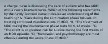 A charge nurse is discussing the care of a client who has MDD with a newly licensed nurse. Which of the following statements by the newly licensed nurse indicates an understanding of the teaching? A. "Care during the continuation phase focuses on treating continued manifestations of MDD. "B. "The treatment of MDD during the maintenance phase lasts for 6-12 weeks. "C. "The client is at greatest risk for suicide during the first weeks of an MDD episode. "D. "Medication and psychotherapy are most effective during the acute phase of MDD."