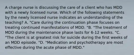 A charge nurse is discussing the care of a client who has MDD with a newly licensed nurse. Which of the following statements by the newly licensed nurse indicates an understanding of the teaching? A. "Care during the continuation phase focuses on treating continued manifestations of MDD. "B. "The treatment of MDD during the maintenance phase lasts for 6-12 weeks. "C. "The client is at greatest risk for suicide during the first weeks of an MDD episode. "D. "Medication and psychotherapy are most effective during the acute phase of MDD."