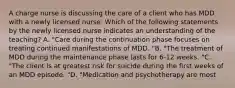 A charge nurse is discussing the care of a client who has MDD with a newly licensed nurse. Which of the following statements by the newly licensed nurse indicates an understanding of the teaching? A. "Care during the continuation phase focuses on treating continued manifestations of MDD. "B. "The treatment of MDD during the maintenance phase lasts for 6-12 weeks. "C. "The client is at greatest risk for suicide during the first weeks of an MDD episode. "D. "Medication and psychotherapy are most