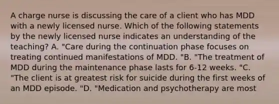 A charge nurse is discussing the care of a client who has MDD with a newly licensed nurse. Which of the following statements by the newly licensed nurse indicates an understanding of the teaching? A. "Care during the continuation phase focuses on treating continued manifestations of MDD. "B. "The treatment of MDD during the maintenance phase lasts for 6-12 weeks. "C. "The client is at greatest risk for suicide during the first weeks of an MDD episode. "D. "Medication and psychotherapy are most