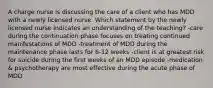 A charge nurse is discussing the care of a client who has MDD with a newly licensed nurse. Which statement by the newly licensed nurse indicates an understanding of the teaching? -care during the continuation phase focuses on treating continued manifestations of MDD -treatment of MDD during the maintenance phase lasts for 6-12 weeks -client is at greatest risk for suicide during the first weeks of an MDD episode -medication & psychotherapy are most effective during the acute phase of MDD