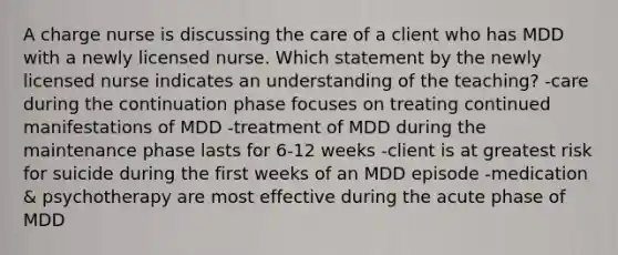 A charge nurse is discussing the care of a client who has MDD with a newly licensed nurse. Which statement by the newly licensed nurse indicates an understanding of the teaching? -care during the continuation phase focuses on treating continued manifestations of MDD -treatment of MDD during the maintenance phase lasts for 6-12 weeks -client is at greatest risk for suicide during the first weeks of an MDD episode -medication & psychotherapy are most effective during the acute phase of MDD