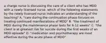 a charge nurse is discussing the care of a client who has MDD with a newly licensed nurse. which of the following statements by the newly licensed nurse indicates an understanding of the teaching? A. "care during the continuation phase focuses on treating continued manifestations of MDD" B. "the treatment of MDD during the maintenance phase lasts for 6-12 weeks" C. "the client is at greatest risk for suicide during the first weeks of an MDD episode" D. "medication and psychotherapy are most effective during the acute phase of MDD"