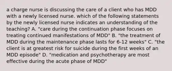 a charge nurse is discussing the care of a client who has MDD with a newly licensed nurse. which of the following statements by the newly licensed nurse indicates an understanding of the teaching? A. "care during the continuation phase focuses on treating continued manifestations of MDD" B. "the treatment of MDD during the maintenance phase lasts for 6-12 weeks" C. "the client is at greatest risk for suicide during the first weeks of an MDD episode" D. "medication and psychotherapy are most effective during the acute phase of MDD"