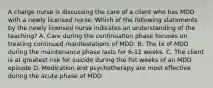 A charge nurse is discussing the care of a client who has MDD with a newly licensed nurse. Which of the following statements by the newly licensed nurse indicates an understanding of the teaching? A. Care during the continuation phase focuses on treating continued manifestations of MDD. B. The tx of MDD during the maintenance phase lasts for 6-12 weeks. C. The client is at greatest risk for suicide during the fist weeks of an MDD episode D. Medication and psychotherapy are most effective during the acute phase of MDD