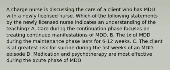 A charge nurse is discussing the care of a client who has MDD with a newly licensed nurse. Which of the following statements by the newly licensed nurse indicates an understanding of the teaching? A. Care during the continuation phase focuses on treating continued manifestations of MDD. B. The tx of MDD during the maintenance phase lasts for 6-12 weeks. C. The client is at greatest risk for suicide during the fist weeks of an MDD episode D. Medication and psychotherapy are most effective during the acute phase of MDD