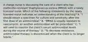 A charge nurse is discussing the care of a client who has methicillin-resistant Staphylococcus aureus (MRSA) with a newly licensed nurse. Which of the following statements by the newly licensed nurse indicates an understanding of the teaching? A. "I should obtain a specimen for culture and sensitivity after the first dose of an antimicrobial." B. "MRSA is usually resistant to vancomycin, so another antimicrobial will be prescribed." C. "I will need to monitor the client's serum antimicrobial levels during the course of therapy." D. "To decrease resistance, antimicrobial therapy is discontinued when the client is no longer febrile."