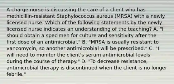 A charge nurse is discussing the care of a client who has methicillin-resistant Staphylococcus aureus (MRSA) with a newly licensed nurse. Which of the following statements by the newly licensed nurse indicates an understanding of the teaching? A. "I should obtain a specimen for culture and sensitivity after the first dose of an antimicrobial." B. "MRSA is usually resistant to vancomycin, so another antimicrobial will be prescribed." C. "I will need to monitor the client's serum antimicrobial levels during the course of therapy." D. "To decrease resistance, antimicrobial therapy is discontinued when the client is no longer febrile."