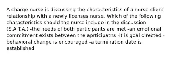 A charge nurse is discussing the characteristics of a nurse-client relationship with a newly licenses nurse. Which of the following characteristics should the nurse include in the discussion (S.A.T.A.) -the needs of both participants are met -an emotional commitment exists between the aprticipatns -it is goal directed -behavioral change is encouraged -a termination date is established