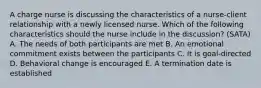 A charge nurse is discussing the characteristics of a nurse-client relationship with a newly licensed nurse. Which of the following characteristics should the nurse include in the discussion? (SATA) A. The needs of both participants are met B. An emotional commitment exists between the participants C. It is goal-directed D. Behavioral change is encouraged E. A termination date is established