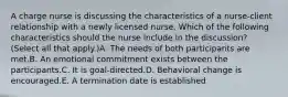 A charge nurse is discussing the characteristics of a nurse-client relationship with a newly licensed nurse. Which of the following characteristics should the nurse include in the discussion? (Select all that apply.)A. The needs of both participants are met.B. An emotional commitment exists between the participants.C. It is goal-directed.D. Behavioral change is encouraged.E. A termination date is established