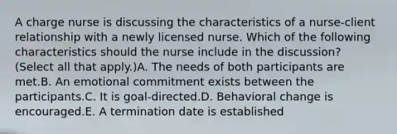 A charge nurse is discussing the characteristics of a nurse-client relationship with a newly licensed nurse. Which of the following characteristics should the nurse include in the discussion? (Select all that apply.)A. The needs of both participants are met.B. An emotional commitment exists between the participants.C. It is goal-directed.D. Behavioral change is encouraged.E. A termination date is established