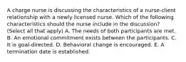 A charge nurse is discussing the characteristics of a nurse-client relationship with a newly licensed nurse. Which of the following characteristics should the nurse include in the discussion? (Select all that apply) A. The needs of both participants are met. B. An emotional commitment exists between the participants. C. It is goal-directed. D. Behavioral change is encouraged. E. A termination date is established.