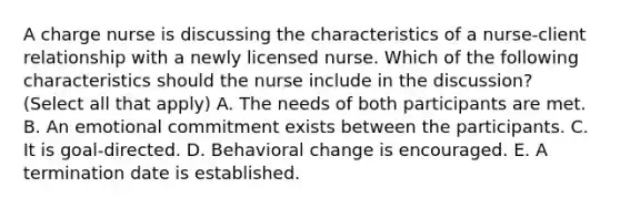 A charge nurse is discussing the characteristics of a nurse-client relationship with a newly licensed nurse. Which of the following characteristics should the nurse include in the discussion? (Select all that apply) A. The needs of both participants are met. B. An emotional commitment exists between the participants. C. It is goal-directed. D. Behavioral change is encouraged. E. A termination date is established.