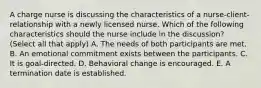 A charge nurse is discussing the characteristics of a nurse-client-relationship with a newly licensed nurse. Which of the following characteristics should the nurse include in the discussion? (Select all that apply) A. The needs of both participants are met. B. An emotional commitment exists between the participants. C. It is goal-directed. D. Behavioral change is encouraged. E. A termination date is established.