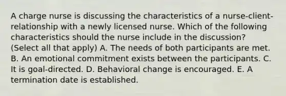 A charge nurse is discussing the characteristics of a nurse-client-relationship with a newly licensed nurse. Which of the following characteristics should the nurse include in the discussion? (Select all that apply) A. The needs of both participants are met. B. An emotional commitment exists between the participants. C. It is goal-directed. D. Behavioral change is encouraged. E. A termination date is established.