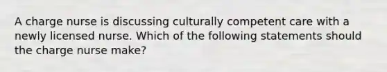 A charge nurse is discussing culturally competent care with a newly licensed nurse. Which of the following statements should the charge nurse make?