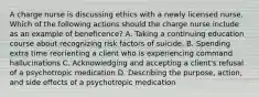 A charge nurse is discussing ethics with a newly licensed nurse. Which of the following actions should the charge nurse include as an example of beneficence? A. Taking a continuing education course about recognizing risk factors of suicide. B. Spending extra time reorienting a client who is experiencing command hallucinations C. Acknowledging and accepting a client's refusal of a psychotropic medication D. Describing the purpose, action, and side effects of a psychotropic medication