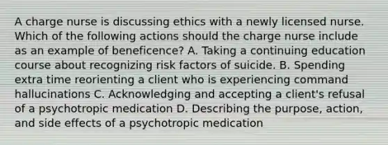 A charge nurse is discussing ethics with a newly licensed nurse. Which of the following actions should the charge nurse include as an example of beneficence? A. Taking a continuing education course about recognizing risk factors of suicide. B. Spending extra time reorienting a client who is experiencing command hallucinations C. Acknowledging and accepting a client's refusal of a psychotropic medication D. Describing the purpose, action, and side effects of a psychotropic medication